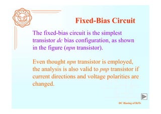 DC Biasing of BJTs
Fixed-Bias Circuit
The fixed-bias circuit is the simplest
transistor dc bias configuration, as shown
in the figure (npn transistor).
Even thought npn transistor is employed,
the analysis is also valid to pnp transistor if
current directions and voltage polarities are
changed.
 