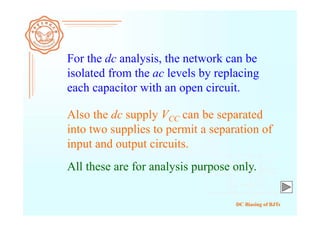 DC Biasing of BJTs
For the dc analysis, the network can be
isolated from the ac levels by replacing
each capacitor with an open circuit.
Also the dc supply VCC can be separated
into two supplies to permit a separation of
input and output circuits.
All these are for analysis purpose only.
 