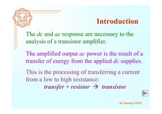 DC Biasing of BJTs
The dc and ac response are necessary to the
analysis of a transistor amplifier.
Introduction
The amplified output ac power is the result of a
transfer of energy from the applied dc supplies.
This is the processing of transferring a current
from a low to high resistance:
transfer + resistor  transistor
 