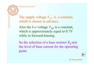 DC Biasing of BJTs
The supply voltage VCC is a constant,
which is chosen in advance.
Also the b-e voltage VBE is a constant,
which is approximately equal to 0.7V
while in forward-biasing.
So the selection of a base resistor RB sets
the level of base current for the operating
point.
 