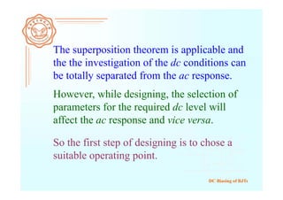 DC Biasing of BJTs
The superposition theorem is applicable and
the the investigation of the dc conditions can
be totally separated from the ac response.
However, while designing, the selection of
parameters for the required dc level will
affect the ac response and vice versa.
So the first step of designing is to chose a
suitable operating point.
 