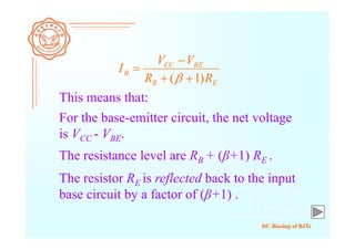 DC Biasing of BJTs
For the base-emitter circuit, the net voltage
is VCC - VBE.
EB
BECC
B
RR
VV
I
)1( 



The resistance level are RB + (β+1) RE .
This means that:
The resistor RE is reflected back to the input
base circuit by a factor of (β+1) .
 