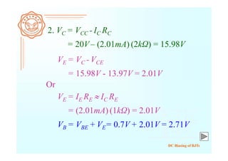DC Biasing of BJTs
2. VC = VCC - IC RC
= 20V– (2.01mA) (2kΩ) = 15.98V
VE = VC - VCE
= 15.98V - 13.97V = 2.01V
Or
VE = IE RE  IC RE
= (2.01mA) (1kΩ) = 2.01V
VB = VBE + VE= 0.7V+ 2.01V = 2.71V
 