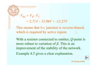 DC Biasing of BJTs
VBC = VB - VC
= 2.71V - 15.98V = -13.27V
This means that b-c junction is reverse-biased,
which is required by active region .
With a resistor connected to emitter, Q-point is
more robust to variation of β. This is an
improvement of the stability of the network.
Example 4.5 gives a clear explanation.
 