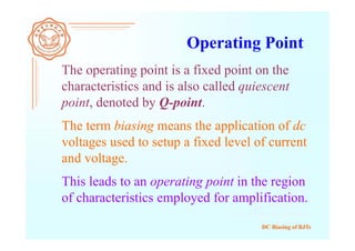 DC Biasing of BJTs
Operating Point
The operating point is a fixed point on the
characteristics and is also called quiescent
point, denoted by Q-point.
The term biasing means the application of dc
voltages used to setup a fixed level of current
and voltage.
This leads to an operating point in the region
of characteristics employed for amplification.
 