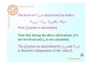 DC Biasing of BJTs
The level of VCE is determined as before,
Now, Q-point is determined.
VCEQ = VCC - ICQ (RC +RE )
Note that during the above derivations, β is
not involved and IB is not calculated.
The Q-point (as determined by ICQ and VCE)
is therefore independent of the value β.
 