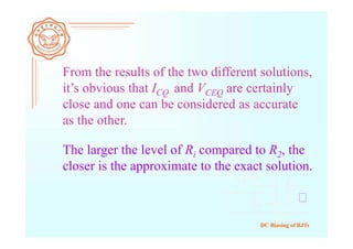 DC Biasing of BJTs
From the results of the two different solutions,
it’s obvious that ICQ and VCEQ are certainly
close and one can be considered as accurate
as the other.
The larger the level of Ri compared to R2, the
closer is the approximate to the exact solution.
 