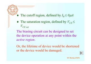 DC Biasing of BJTs
Or, the lifetime of device would be shortened
or the device would be damaged.
The biasing circuit can be designed to set
the device operation at any point within the
active region.
 The cutoff region, defined by IB  0A
 The saturation region, defined by VCE 
VCE sat
 