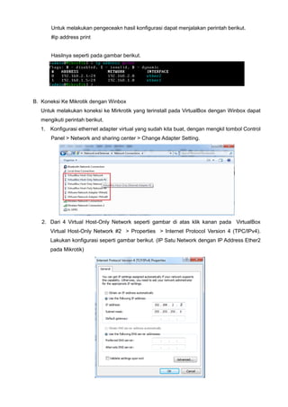 Untuk melakukan pengeceakn hasil konfigurasi dapat menjalakan perintah berikut.
#ip address print
Hasilnya seperti pada gambar berikut.
B. Koneksi Ke Mikrotik dengan Winbox
Untuk melakukan koneksi ke Mirkrotik yang terinstall pada VirtualBox dengan Winbox dapat
mengikuti perintah berikut.
1. Konfigurasi ethernet adapter virtual yang sudah kita buat, dengan mengkil tombol Control
Panel > Network and sharing center > Change Adapter Setting.
2. Dari 4 Virtual Host-Only Network seperti gambar di atas klik kanan pada VirtualBox
Virtual Host-Only Network #2 > Properties > Internet Protocol Version 4 (TPC/IPv4).
Lakukan konfigurasi seperti gambar berikut. (IP Satu Network dengan IP Address Ether2
pada Mikrotik)
 