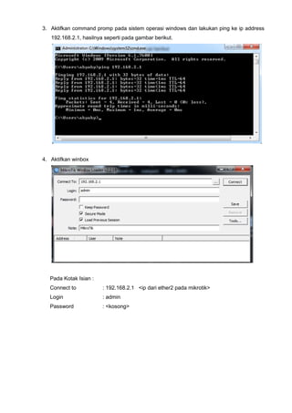 3. Aktifkan command promp pada sistem operasi windows dan lakukan ping ke ip address
192.168.2.1, hasilnya seperti pada gambar berikut.
4. Aktifkan winbox
Pada Kotak Isian :
Connect to : 192.168.2.1 <ip dari ether2 pada mikrotik>
Login : admin
Password : <kosong>
 