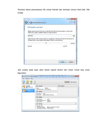 Tentukan lokasi penyimpanan file virtual mikrotik dan tentukan ukuran Hard disk. Klik
Create
Jika sukses pada layar akan tampil seperti berikut dan mesin virtual siap untuk
digunakan.
 