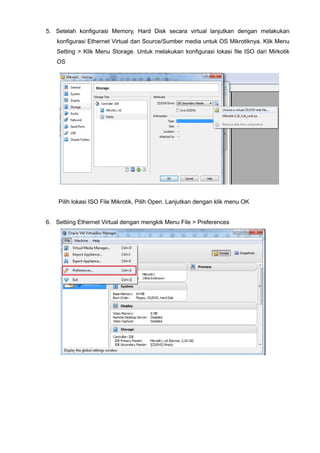 5. Setelah konfigurasi Memory, Hard Disk secara virtual lanjutkan dengan melakukan
konfigurasi Ethernet Virtual dan Source/Sumber media untuk OS Mikrotiknya. Klik Menu
Setting > Klik Menu Storage. Untuk melakukan konfigurasi lokasi file ISO dari Mirkotik
OS
Pilih lokasi ISO File Mikrotik, Pilih Open. Lanjutkan dengan klik menu OK
6. Settiing Ethernet Virtual dengan mengkik Menu File > Preferences
 