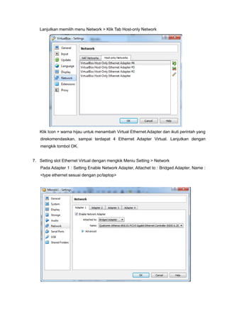 Lanjutkan memilih menu Network > Klik Tab Host-only Network
Klik Icon + warna hijau untuk menambah Virtual Ethernet Adapter dan ikuti perintah yang
direkomendasikan, sampai terdapat 4 Ethernet Adapter Virtual. Lanjutkan dengan
mengkik tombol OK.
7. Setting slot Ethernet Virtual dengan mengkik Meniu Setting > Network
Pada Adapter 1 : Setting Enable Network Adapter, Attachet to : Bridged Adapter, Name :
<type ethernet sesuai dengan pc/laptop>
 