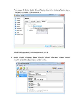 Pada Adapter 4 : Setting Enable Network Adapter, Attachet to : Host-only Adapter, Name
: VurtualBox Host-Only Ethernet Adapter #4
Setelah melakukan konfigurasi Ethernet Virtual klik OK.
8. Setelah proses konfigurasi selesai lanjutkan dengan melakukan instalasi dengan
mengklik tombol Start. Seperti pada gambar berikut.
 