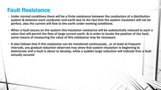 Fault Resistance
• Under normal conditions there will be a finite resistance between the conductors of a distribution
system & between each conductor and earth due to the fact that the system insulation will not be
perfect, also the current will flow to the earth under working conditions.
• When a fault occurs on the system this insulation resistance will be substantially reduced to such a
value that will permit the flow of large current earth, & in order to locate the position of the fault,
some means of measuring the value of this resistance may be necessary
• It also follows that if this resistance can be monitored continuously , or at least at frequent
intervals, any gradual reduction observed may show that system insulation is beginning to
deteriorate and a fault is about to develop, while a sudden large reduction will indicate that a fault
actually occured
 