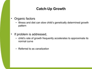 Catch-Up Growth
• Organic factors
– Illness and diet can slow child’s genetically determined growth
pattern
• If problem is addressed,
– child’s rate of growth frequently accelerates to approximate its
normal curve
– Referred to as canalization
 