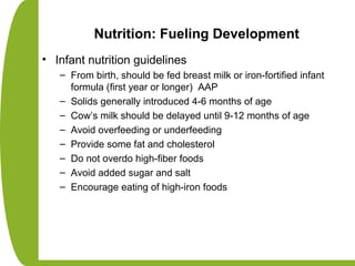 Nutrition: Fueling Development
• Infant nutrition guidelines
– From birth, should be fed breast milk or iron-fortified infant
formula (first year or longer) AAP
– Solids generally introduced 4-6 months of age
– Cow’s milk should be delayed until 9-12 months of age
– Avoid overfeeding or underfeeding
– Provide some fat and cholesterol
– Do not overdo high-fiber foods
– Avoid added sugar and salt
– Encourage eating of high-iron foods
 