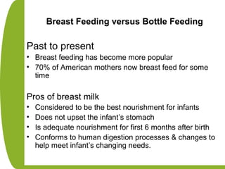 Breast Feeding versus Bottle Feeding
Past to present
• Breast feeding has become more popular
• 70% of American mothers now breast feed for some
time
Pros of breast milk
• Considered to be the best nourishment for infants
• Does not upset the infant’s stomach
• Is adequate nourishment for first 6 months after birth
• Conforms to human digestion processes & changes to
help meet infant’s changing needs.
 