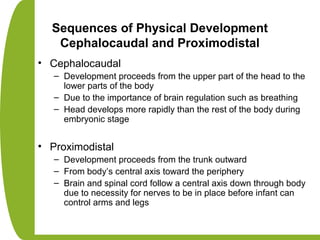 Sequences of Physical Development
Cephalocaudal and Proximodistal
• Cephalocaudal
– Development proceeds from the upper part of the head to the
lower parts of the body
– Due to the importance of brain regulation such as breathing
– Head develops more rapidly than the rest of the body during
embryonic stage
• Proximodistal
– Development proceeds from the trunk outward
– From body’s central axis toward the periphery
– Brain and spinal cord follow a central axis down through body
due to necessity for nerves to be in place before infant can
control arms and legs
 