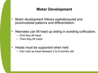 Motor Development
• Motor development follows cephalocaudal and
proximodistal patterns and differentiation.
• Neonates can lift head up aiding in avoiding suffocation.
– First they lift head
– Then they lift chest
• Heads must be supported when held
– Can hold up head between 3 to 6 months old
 