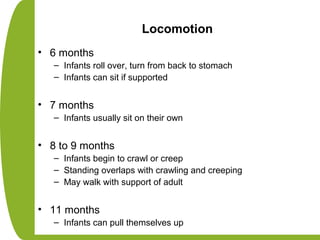 Locomotion
• 6 months
– Infants roll over, turn from back to stomach
– Infants can sit if supported
• 7 months
– Infants usually sit on their own
• 8 to 9 months
– Infants begin to crawl or creep
– Standing overlaps with crawling and creeping
– May walk with support of adult
• 11 months
– Infants can pull themselves up
 