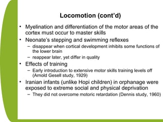 Locomotion (cont’d)
• Myelination and differentiation of the motor areas of the
cortex must occur to master skills
• Neonate’s stepping and swimming reflexes
– disappear when cortical development inhibits some functions of
the lower brain
– reappear later, yet differ in quality
• Effects of training
– Early introduction to extensive motor skills training levels off
(Arnold Gesell study, 1929)
• Iranian infants (unlike Hopi children) in orphanage were
exposed to extreme social and physical deprivation
– They did not overcome motoric retardation (Dennis study, 1960)
 