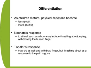 Differentiation
• As children mature, physical reactions become
– less global
– more specific
• Neonate’s response
– to stimuli such as a burn may include thrashing about, crying,
withdrawing the burned finger
• Toddler’s response
– may cry as well and withdraw finger, but thrashing about as a
response to the pain is gone
 