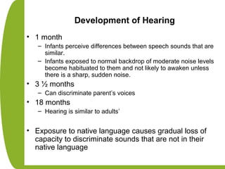 Development of Hearing
• 1 month
– Infants perceive differences between speech sounds that are
similar.
– Infants exposed to normal backdrop of moderate noise levels
become habituated to them and not likely to awaken unless
there is a sharp, sudden noise.
• 3 ½ months
– Can discriminate parent’s voices
• 18 months
– Hearing is similar to adults’
• Exposure to native language causes gradual loss of
capacity to discriminate sounds that are not in their
native language
 