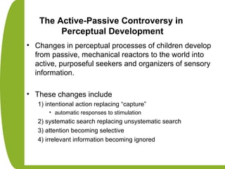 The Active-Passive Controversy in
Perceptual Development
• Changes in perceptual processes of children develop
from passive, mechanical reactors to the world into
active, purposeful seekers and organizers of sensory
information.
• These changes include
1) intentional action replacing “capture”
• automatic responses to stimulation
2) systematic search replacing unsystematic search
3) attention becoming selective
4) irrelevant information becoming ignored
 