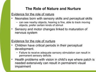 The Role of Nature and Nurture
Evidence for the role of nature
• Neonates born with sensory skills and perceptual skills
– can see nearby objects, hearing is fine, able to track moving
objects, prefer certain kinds of stimuli
• Sensory and motor changes linked to maturation of
nervous system
Evidence for the role of nurture
• Children have critical periods in their perceptual
development.
– Failure to receive adequate sensory stimulation can result in
permanent sensory deficits
• Health problems with vision in child’s eye where patch is
needed extensively can result in permanent visual
impairment
 