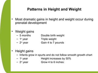 Patterns in Height and Weight
• Most dramatic gains in height and weight occur during
prenatal development
• Weight gains
– 5 months Double birth weight
– 1st
year Triple weight
– 2nd
year Gain 4 to 7 pounds
• Height gains
– Infants grow in spurts and do not follow smooth growth chart
– 1st
year Height increases by 50%
– 2nd
year Grow 4 to 6 inches:
 