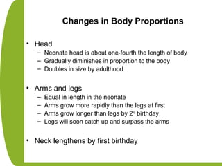 Changes in Body Proportions
• Head
– Neonate head is about one-fourth the length of body
– Gradually diminishes in proportion to the body
– Doubles in size by adulthood
• Arms and legs
– Equal in length in the neonate
– Arms grow more rapidly than the legs at first
– Arms grow longer than legs by 2nd
birthday
– Legs will soon catch up and surpass the arms
• Neck lengthens by first birthday
 