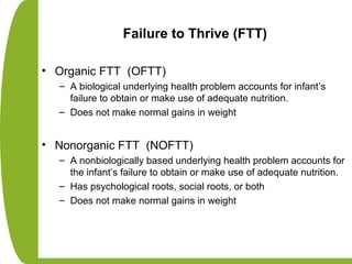 Failure to Thrive (FTT)
• Organic FTT (OFTT)
– A biological underlying health problem accounts for infant’s
failure to obtain or make use of adequate nutrition.
– Does not make normal gains in weight
• Nonorganic FTT (NOFTT)
– A nonbiologically based underlying health problem accounts for
the infant’s failure to obtain or make use of adequate nutrition.
– Has psychological roots, social roots, or both
– Does not make normal gains in weight
 