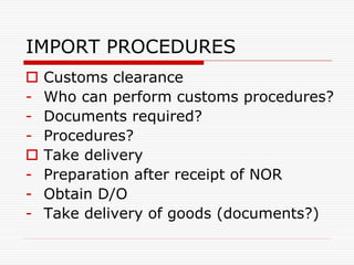 IMPORT PROCEDURES
 Customs clearance
- Who can perform customs procedures?
- Documents required?
- Procedures?
 Take delivery
- Preparation after receipt of NOR
- Obtain D/O
- Take delivery of goods (documents?)
 