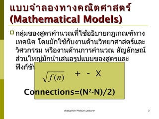 chatuphon Phobun:Lecturer 3
แบบจำำลองทำงคณิตศำสตร์แบบจำำลองทำงคณิตศำสตร์
(Mathematical Models)(Mathematical Models)
 กลุ่มของสูตรคำำนวณที่ใช้อธิบำยกฎเกณฑ์ทำงกลุ่มของสูตรคำำนวณที่ใช้อธิบำยกฎเกณฑ์ทำง
เทคนิค โดยมักใช้กับงำนด้ำนวิทยำศำสตร์และเทคนิค โดยมักใช้กับงำนด้ำนวิทยำศำสตร์และ
วิศวกรรม หรืองำนด้ำนกำรคำำนวณ สัญลักษณ์วิศวกรรม หรืองำนด้ำนกำรคำำนวณ สัญลักษณ์
ส่วนใหญ่มักนำำเสนอรูปแบบของสูตรและส่วนใหญ่มักนำำเสนอรูปแบบของสูตรและ
ฟังก์ชันฟังก์ชัน
÷
)(nf + - X
Connections=(N2
-N)/2)
 