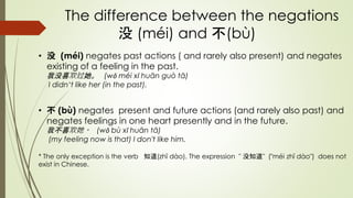 The difference between the negations
没 (méi) and 不(bù)
• 没 (méi) negates past actions ( and rarely also present) and negates
existing of a feeling in the past.
我没喜欢过她。 (wǒ méi xǐ huān guò tā)
I didn‘t like her (in the past).
• 不 (bù) negates present and future actions (and rarely also past) and
negates feelings in one heart presently and in the future.
我不喜欢她。 (wǒ bù xǐ huān tā)
(my feeling now is that) I don't like him.
* The only exception is the verb 知道(zhī dào). The expression " 没知道" ("méi zhī dào") does not
exist in Chinese.
 