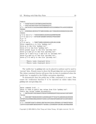 3.2 Working with Fake Key Pairs 10
F4B419
p = F525F7AC4C27C267EBC522460C45CF93
q = F63C740C3A07550573027DFAD3502707
p^2 = EAC1B1B151300C84408AE0CBB80EF33CF5330BBE947F91409C252EE355
8D0E69
q^2 = ECD83D4E19DC6002767AEEC260BE414E170E9A0E593264B493324919F4
532231
p^{-1} mod 2^w = 740D20069ECA1E32954A4A99BF96A69B
q^{-1} mod 2^w = 5D7D03B72DDABE726848CA7FB2FA96B7
h_p = 0
h_q = 0
q^{-1} mod p = 788D77A9E81599569541BCB19E1302BB
Wrote composite n to file "pubkey.txt".
Wrote g to the file "pubkey.txt".
Wrote n^2 to the file "pubkey.txt".
Wrote primes (p,q) to the file "privkey.txt".
Wrote p^2 and q^2 to the file "privkey.txt".
Wrote (p^-1 mod 2^w,q^-1 mod 2^w) to "privkey.txt".
Wrote h_p and h_q to the file "privkey.txt".
Wrote q^{-1} mod p to the file "privkey.txt".
--------Memory Leaks displayed below--------
--------Memory Leaks displayed above--------
The ‘public key’ in pubkey.txt can be placed in malware and be used to
‘encrypt’ data. If push comes to shove the ﬁle privkey.txt can be presented.
The values contained therein will prove that no data is enciphered when the
‘public key’ is supplied to the Paillier encryption algorithm.
To demonstrate that the public key is fake, command (c) is used. This
causes the veriﬁcation function F to be executed on values taken from
pubkey.txt and privkey.txt.
Enter command (a-h) : c
About to read in public key values from file "pubkey.txt".
Public key values loaded successfully.
n = EBCC600687235C48A4F278D2567D3899DD90FFC92E1E4CACA74B783DFF
781205
g = 689C2BB776B0B00E099C31A80D864A857F7250A781A8B26654D23D083B
D97EF624A22FB9E33EEA366956704890153F0CED34FFADB940B750229F44B923
B22285
n^2 = D930DB752A87314D94D12B974B18491D0491CEF6B451C57898CD795D30
220975C52EC0EB8F3BD4A0680F077E54BA1123C68B38972953B51963FBB298DB
Copyright c 2005-2006 by Moti Yung and Adam Young. All rights reserved. Ver 3.5.
 