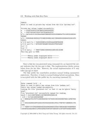 3.2 Working with Fake Key Pairs 11
F4B419
About to read in private key values from the file "privkey.txt".
Private key values loaded successfully.
p = F525F7AC4C27C267EBC522460C45CF93
q = F63C740C3A07550573027DFAD3502707
p^2 = EAC1B1B151300C84408AE0CBB80EF33CF5330BBE947F91409C252EE355
8D0E69
q^2 = ECD83D4E19DC6002767AEEC260BE414E170E9A0E593264B493324919F4
532231
p^{-1} mod 2^w = 740D20069ECA1E32954A4A99BF96A69B
q^{-1} mod 2^w = 5D7D03B72DDABE726848CA7FB2FA96B7
h_p = 0
h_q = 0
q^{-1} mod p = 788D77A9E81599569541BCB19E1302BB
This key pair is FAKE.
--------Memory Leaks displayed below--------
--------Memory Leaks displayed above--------
Since a fake key was generated using command (b), as expected the out-
put indicates that the key pair is fake. The implementation checks various
values from the key ﬁles. However, the actual implementation of F only
takes (p, n, g) as input.
The fake public key nonetheless produces normal looking asymmetric
ciphertexts. Therefore, it leads to normal looking hybrid encryptions. Data
is encrypted with the fake public key by executing command (d).
Enter command (a-h) : d
About to read in public key values from file "pubkey.txt".
Public key values loaded successfully.
Looking for file "plaintext.txt" so that it can be hybrid "encry
pted".
File "plaintext.txt" successfully opened for reading.
key[] = 0x4119967DEDAF118A7EED0669259E8126
iv[] = 0x71461A0DC4A69B8F
m = 5EDE5AA7D01FCC7419883E5DCA57307826819E256906ED7E8A11AFED7D96
1941
r = 4CD222E2E6543FF203561F6C594059459810F82177BB795718EEBD9017F4
0568
c = 74E8672757CFB306EED92E30D2E9EA9E4B1DCDA47CBE0A0AB2785EB99EA4
13354D0D228A20B5CC12F85C4D8ACFC6F0097A4B05873158735FF593DE339DF6
Copyright c 2005-2006 by Moti Yung and Adam Young. All rights reserved. Ver 3.5.
 