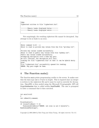 The Function main() 12
76DA
Ciphertext written to file "ciphertext.bin".
--------Memory Leaks displayed below--------
--------Memory Leaks displayed above--------
Not surprisingly, the resulting ciphertext ﬁle cannot be decrypted. Any
attempt to do so leads to an error.
Enter command (a-h) : e
About to read in private key values from the file "privkey.txt".
Private key values loaded successfully.
About to read in public key values from file "pubkey.txt".
Public key values loaded successfully.
Attempting decryption with a fake key pair.
We will continue, but decryption will fail.
Looking for file "ciphertext.bin" so that it can be hybrid decry
pted.
File "ciphertext.bin" successfully opened for reading.
ERROR: Key pair might be fake.
4 The Function main()
The function main prints programming credits to the screen. It makes sure
that the data type int is 4 bytes in length. This is required since an integer
is written to the ciphertext ﬁle and it must be read in correctly for decryp-
tion. OpenSSL is then seeded using the Microsoft Cryptographic API call
CryptGenRandom that is called within SeedTheRNG. The user is prompted
to enter a command that is then executed.
int main(void)
{
int isReal=0,command;
PrintCredits();
if (sizeof(isReal) != 4)
TerminateWithError("ERROR: int size is not 4 bytesn");
EnableLeakChecking();
Copyright c 2005-2006 by Moti Yung and Adam Young. All rights reserved. Ver 3.5.
 