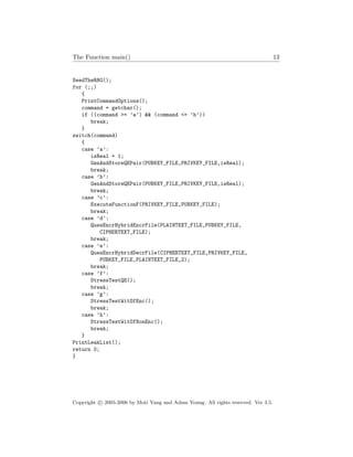 The Function main() 13
SeedTheRNG();
for (;;)
{
PrintCommandOptions();
command = getchar();
if ((command >= ’a’) && (command <= ’h’))
break;
}
switch(command)
{
case ’a’:
isReal = 1;
GenAndStoreQEPair(PUBKEY_FILE,PRIVKEY_FILE,isReal);
break;
case ’b’:
GenAndStoreQEPair(PUBKEY_FILE,PRIVKEY_FILE,isReal);
break;
case ’c’:
ExecuteFunctionF(PRIVKEY_FILE,PUBKEY_FILE);
break;
case ’d’:
QuesEncrHybridEncrFile(PLAINTEXT_FILE,PUBKEY_FILE,
CIPHERTEXT_FILE);
break;
case ’e’:
QuesEncrHybridDecrFile(CIPHERTEXT_FILE,PRIVKEY_FILE,
PUBKEY_FILE,PLAINTEXT_FILE_2);
break;
case ’f’:
StressTestQE();
break;
case ’g’:
StressTestWitOfEnc();
break;
case ’h’:
StressTestWitOfNonEnc();
break;
}
PrintLeakList();
return 0;
}
Copyright c 2005-2006 by Moti Yung and Adam Young. All rights reserved. Ver 3.5.
 