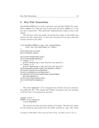 Key Pair Generation 14
5 Key Pair Generation
GenAndStoreQEPair() is used to generate real and fake Paillier key pairs.
When isReal is 0 a fake key pair is generated and when isReal is 1 a real
key pair is generated. This particular implementation makes p and q safe
primes.
The function writes the public and private key values to the public and
private key ﬁles respectively. It frees the structures for the keys and then
returns control to the caller.
void GenAndStoreQEPair(const char *pubkeyFlName,
const char *privkeyFlName,int isReal)
{
paillierprivkey privkey;
paillierpubkey pubkey;
PaillierPrivKeyNew(&privkey);
PaillierPubKeyNew(&pubkey);
if (isReal == 1)
printf("Generating a real Paillier key pairn");
if (isReal == 0)
printf("Generating a fake Paillier key pairn");
GenerateQuesEncrKeyPair(&privkey,&pubkey,isReal);
PrintPublicKeyStructure(&pubkey);
PrintPrivateKeyStructure(&privkey);
WriteKeyPairToFiles(privkeyFlName,pubkeyFlName,
&privkey,&pubkey);
PaillierPrivKeyFree(&privkey);
PaillierPubKeyFree(&pubkey);
}
The value nsquared = n2 is computed once and for all and is stored in
the public key ﬁle. This enables fast Paillier encryption since the modulus
n will not have to be squared at run-time.
typedef struct {
BIGNUM *n,*g,*nsquared;
} paillierpubkey;
The private key data structure consists of 9 values. The ﬁrst two values
are the primes p and q that form the public modulus n = pq. The values
Copyright c 2005-2006 by Moti Yung and Adam Young. All rights reserved. Ver 3.5.
 