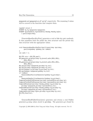 Key Pair Generation 15
psquared and qsquared are p2 and q2, respectively. The remaining 5 values
will be covered in the functions that compute them.
typedef struct {
BIGNUM *p,*q,*psquared,*qsquared;
BIGNUM *pinvmod2tow,*qinvmod2tow,*hsubp,*hsubq,*qInv;
} paillierprivkey;
GenerateQuesEncrKeyPair() generates a real or fake key pair randomly.
It then populates both the public key data structure and the private key
data structure with the appropriate values.
void GenerateQuesEncrKeyPair(paillierprivkey *privkey,
paillierpubkey *pubkey,int isReal)
{
int safe = 1;
BN_CTX *ctx = BN_CTX_new();
BN_generate_prime(privkey->p,kover2,safe,NULL,NULL,
NULL,NULL);
BN_generate_prime(privkey->q,kover2,safe,NULL,NULL,
NULL,NULL);
BN_sqr(privkey->psquared,privkey->p,ctx);
BN_sqr(privkey->qsquared,privkey->q,ctx);
BN_mul(pubkey->n,privkey->p,privkey->q,ctx);
BN_sqr(pubkey->nsquared,pubkey->n,ctx);
if (isReal)
GenerateRealPaillierGenerator(pubkey->g,privkey);
else
GenerateFakePaillierGenerator(pubkey->g,privkey);
ComputePInvMod2ToWConstant(privkey->pinvmod2tow,privkey->p);
ComputePInvMod2ToWConstant(privkey->qinvmod2tow,privkey->q);
ComputeHConstant(privkey->hsubp,pubkey->g,privkey->p,
privkey->psquared,privkey->pinvmod2tow,ctx);
ComputeHConstant(privkey->hsubq,pubkey->g,privkey->q,
privkey->qsquared,privkey->qinvmod2tow,ctx);
ComputeQInv(privkey->qInv,privkey->q,privkey->p,ctx);
BN_CTX_free(ctx);
}
GenerateRealPaillierGenerator() generates and returns a real Paillier
generator g using values stored in privkey. The generator g is found by
Copyright c 2005-2006 by Moti Yung and Adam Young. All rights reserved. Ver 3.5.
 