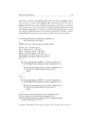 Key Pair Generation 16
generating a random value gsubp ∈ ZZ∗
p2 where the order of gsubp is divisi-
ble by p. Also, a random value gsubq ∈ ZZ∗
q2 is generated where the order of
gsubq is divisible by q. The multiplicative inverse of q2 mod p2 is computed
and stored in inv. This is then passed to FastChineseRemaindering() along
with gsubp and gsubq to compute g. FastChineseRemaindering() is faster
than typical implementations of the Chinese Remainder Theorem. Gener-
ateRealPaillierGenerator() ensures that n divides the order of g evenly.
void GenerateRealPaillierGenerator(BIGNUM *g,
paillierprivkey *privkey)
{
BIGNUM *tmp,*inv,*pmin1,*qmin1,*gsubp,*gsubq;
BN_CTX *ctx = BN_CTX_new();
tmp = BN_new();inv = BN_new();
pmin1 = BN_new();qmin1 = BN_new();
gsubp = BN_new();gsubq = BN_new();
BN_sub(pmin1,privkey->p,BN_value_one());
BN_sub(qmin1,privkey->q,BN_value_one());
for (;;)
{
BN_rand_range(gsubp,(BIGNUM *) privkey->psquared);
if (IsInZnSquaredstar(gsubp,privkey->psquared,ctx))
{
BN_mod_exp(tmp,gsubp,pmin1,privkey->psquared,ctx);
if (BN_are_not_equal(tmp,BN_value_one()))
break;
}
}
for (;;)
{
BN_rand_range(gsubq,(BIGNUM *) privkey->qsquared);
if (IsInZnSquaredstar(gsubq,privkey->qsquared,ctx))
{
BN_mod_exp(tmp,gsubq,qmin1,privkey->qsquared,ctx);
if (BN_are_not_equal(tmp,BN_value_one()))
break;
}
}
BN_mod(tmp,privkey->qsquared,privkey->psquared,ctx);
BN_mod_inverse(inv,tmp,privkey->psquared,ctx);
FastChineseRemaindering(g,gsubp,privkey->psquared,gsubq,
privkey->qsquared,inv,ctx);
Copyright c 2005-2006 by Moti Yung and Adam Young. All rights reserved. Ver 3.5.
 