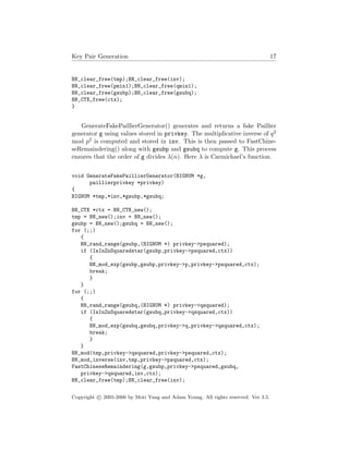 Key Pair Generation 17
BN_clear_free(tmp);BN_clear_free(inv);
BN_clear_free(pmin1);BN_clear_free(qmin1);
BN_clear_free(gsubp);BN_clear_free(gsubq);
BN_CTX_free(ctx);
}
GenerateFakePaillierGenerator() generates and returns a fake Paillier
generator g using values stored in privkey. The multiplicative inverse of q2
mod p2 is computed and stored in inv. This is then passed to FastChine-
seRemaindering() along with gsubp and gsubq to compute g. This process
ensures that the order of g divides λ(n). Here λ is Carmichael’s function.
void GenerateFakePaillierGenerator(BIGNUM *g,
paillierprivkey *privkey)
{
BIGNUM *tmp,*inv,*gsubp,*gsubq;
BN_CTX *ctx = BN_CTX_new();
tmp = BN_new();inv = BN_new();
gsubp = BN_new();gsubq = BN_new();
for (;;)
{
BN_rand_range(gsubp,(BIGNUM *) privkey->psquared);
if (IsInZnSquaredstar(gsubp,privkey->psquared,ctx))
{
BN_mod_exp(gsubp,gsubp,privkey->p,privkey->psquared,ctx);
break;
}
}
for (;;)
{
BN_rand_range(gsubq,(BIGNUM *) privkey->qsquared);
if (IsInZnSquaredstar(gsubq,privkey->qsquared,ctx))
{
BN_mod_exp(gsubq,gsubq,privkey->q,privkey->qsquared,ctx);
break;
}
}
BN_mod(tmp,privkey->qsquared,privkey->psquared,ctx);
BN_mod_inverse(inv,tmp,privkey->psquared,ctx);
FastChineseRemaindering(g,gsubp,privkey->psquared,gsubq,
privkey->qsquared,inv,ctx);
BN_clear_free(tmp);BN_clear_free(inv);
Copyright c 2005-2006 by Moti Yung and Adam Young. All rights reserved. Ver 3.5.
 