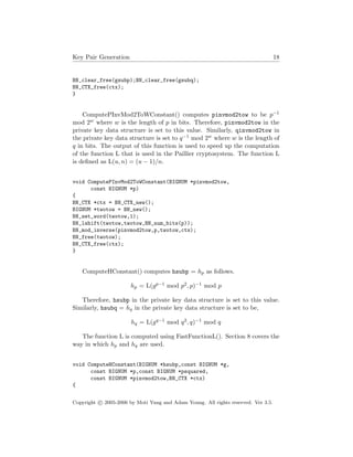 Key Pair Generation 18
BN_clear_free(gsubp);BN_clear_free(gsubq);
BN_CTX_free(ctx);
}
ComputePInvMod2ToWConstant() computes pinvmod2tow to be p−1
mod 2w where w is the length of p in bits. Therefore, pinvmod2tow in the
private key data structure is set to this value. Similarly, qinvmod2tow in
the private key data structure is set to q−1 mod 2w where w is the length of
q in bits. The output of this function is used to speed up the computation
of the function L that is used in the Paillier cryptosystem. The function L
is deﬁned as L(u, n) = (u − 1)/n.
void ComputePInvMod2ToWConstant(BIGNUM *pinvmod2tow,
const BIGNUM *p)
{
BN_CTX *ctx = BN_CTX_new();
BIGNUM *twotow = BN_new();
BN_set_word(twotow,1);
BN_lshift(twotow,twotow,BN_num_bits(p));
BN_mod_inverse(pinvmod2tow,p,twotow,ctx);
BN_free(twotow);
BN_CTX_free(ctx);
}
ComputeHConstant() computes hsubp = hp as follows.
hp = L(gp−1 mod p2, p)−1 mod p
Therefore, hsubp in the private key data structure is set to this value.
Similarly, hsubq = hq in the private key data structure is set to be,
hq = L(gq−1 mod q2, q)−1 mod q
The function L is computed using FastFunctionL(). Section 8 covers the
way in which hp and hq are used.
void ComputeHConstant(BIGNUM *hsubp,const BIGNUM *g,
const BIGNUM *p,const BIGNUM *psquared,
const BIGNUM *pinvmod2tow,BN_CTX *ctx)
{
Copyright c 2005-2006 by Moti Yung and Adam Young. All rights reserved. Ver 3.5.
 