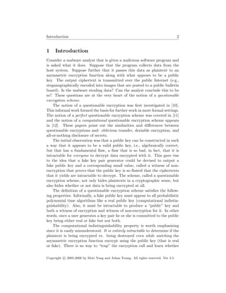 Introduction 2
1 Introduction
Consider a malware analyst that is given a malicious software program and
is asked what it does. Suppose that the program collects data from the
host system. Suppose further that it passes this data as plaintext to an
asymmetric encryption function along with what appears to be a public
key. The output ciphertext is transmitted over the public Internet (e.g.,
steganographically encoded into images that are posted to a public bulletin
board). Is the malware stealing data? Can the analyst conclude this to be
so? These questions are at the very heart of the notion of a questionable
encryption scheme.
The notion of a questionable encryption was ﬁrst investigated in [10].
This informal work formed the basis for further work in more formal settings.
The notion of a perfect questionable encryption scheme was covered in [11]
and the notion of a computational questionable encryption scheme appears
in [12]. These papers point out the similarities and diﬀerences between
questionable encryptions and: oblivious transfer, deniable encryption, and
all-or-nothing disclosure of secrets.
The initial observation was that a public key can be constructed in such
a way that it appears to be a valid public key, i.e., algebraically correct,
but that has a fundamental ﬂaw, a ﬂaw that is so bad, in fact, that it is
intractable for everyone to decrypt data encrypted with it. This gave rise
to the idea that a fake key pair generator could be devised to output a
fake public key and a corresponding small value, called a witness of non-
encryption that proves that the public key is so ﬂawed that the ciphertexts
that it yields are intractable to decrypt. The scheme, called a questionable
encryption scheme, not only hides plaintexts in a cryptographic sense, but
also hides whether or not data is being encrypted at all.
The deﬁnition of a questionable encryption scheme satisﬁes the follow-
ing properties. Informally, a fake public key must appear to all probabilistic
polynomial time algorithms like a real public key (computational indistin-
guishability). Also, it must be intractable to produce a “public” key and
both a witness of encryption and witness of non-encryption for it. In other
words, once a user generates a key pair he or she is committed to the public
key being either real or fake but not both.
The computational indistinguishability property is worth emphasizing
since it is easily misunderstood. It is entirely intractable to determine if the
plaintext is being encrypted vs. being destroyed even while watching the
asymmetric encryption function encrypt using the public key (that is real
or fake). There is no way to “trap” the encryption call and learn whether
Copyright c 2005-2006 by Moti Yung and Adam Young. All rights reserved. Ver 3.5.
 
