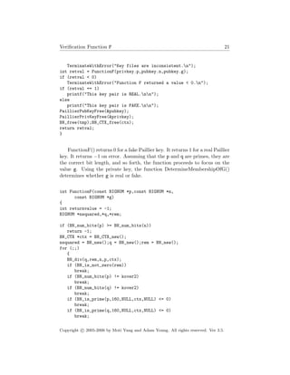 Veriﬁcation Function F 21
TerminateWithError("Key files are inconsistent.n");
int retval = FunctionF(privkey.p,pubkey.n,pubkey.g);
if (retval < 0)
TerminateWithError("Function F returned a value < 0.n");
if (retval == 1)
printf("This key pair is REAL.nn");
else
printf("This key pair is FAKE.nn");
PaillierPubKeyFree(&pubkey);
PaillierPrivKeyFree(&privkey);
BN_free(tmp);BN_CTX_free(ctx);
return retval;
}
FunctionF() returns 0 for a fake Paillier key. It returns 1 for a real Paillier
key. It returns −1 on error. Assuming that the p and q are primes, they are
the correct bit length, and so forth, the function proceeds to focus on the
value g. Using the private key, the function DetermineMembershipOfG()
determines whether g is real or fake.
int FunctionF(const BIGNUM *p,const BIGNUM *n,
const BIGNUM *g)
{
int returnvalue = -1;
BIGNUM *nsquared,*q,*rem;
if (BN_num_bits(p) >= BN_num_bits(n))
return -1;
BN_CTX *ctx = BN_CTX_new();
nsquared = BN_new();q = BN_new();rem = BN_new();
for (;;)
{
BN_div(q,rem,n,p,ctx);
if (BN_is_not_zero(rem))
break;
if (BN_num_bits(p) != kover2)
break;
if (BN_num_bits(q) != kover2)
break;
if (BN_is_prime(p,160,NULL,ctx,NULL) <= 0)
break;
if (BN_is_prime(q,160,NULL,ctx,NULL) <= 0)
break;
Copyright c 2005-2006 by Moti Yung and Adam Young. All rights reserved. Ver 3.5.
 