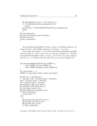 Veriﬁcation Function F 22
BN_sqr(nsquared,n,ctx); /* now check g */
if (!(IsInZnSquaredstar(g,nsquared,ctx)))
break;
returnvalue = DetermineMembershipOfG(p,q,n,nsquared,g);
break;
}
BN_free(nsquared);
BN_clear_free(q);BN_clear_free(rem);
BN_CTX_free(ctx);
return returnvalue;
}
DetermineMembershipOfG() returns 1 if g is a real Paillier generator. It
returns 0 if g is a fake Paillier generator. It returns −1 on error.
If the order of g divides t = λ(n) evenly then DetermineMembershipOfG
returns 0 (fake g). If the order of g is a non-zero multiple of n then De-
termineMembershipOfG returns 1 (real g). As noted in [5], when gcd(L(gt
mod n2), n) = 1 it follows that the order of g is a non-zero multiple of n.
int DetermineMembershipOfG(const BIGNUM *p,
const BIGNUM *q,const BIGNUM *n,
const BIGNUM *nsquared,const BIGNUM *g)
{
int returnvalue = -1;
BIGNUM *t,*tmp,*pmin1,*qmin1,*quot,*rem,*gtot;
BN_CTX *ctx = BN_CTX_new();
t = BN_new();tmp = BN_new();pmin1 = BN_new();
qmin1 = BN_new();quot = BN_new();
rem = BN_new();gtot = BN_new();
BN_sub(pmin1,p,BN_value_one());
BN_sub(qmin1,q,BN_value_one());
BN_lcm(t,pmin1,qmin1,ctx);
BN_mod_exp(gtot,g,t,nsquared,ctx);
if (BN_is_one(gtot))
returnvalue = 0;
else
{
BN_sub(tmp,gtot,BN_value_one());
BN_div(quot,rem,tmp,n,ctx);
BN_gcd(tmp,quot,n,ctx);
if (BN_is_one(tmp))
Copyright c 2005-2006 by Moti Yung and Adam Young. All rights reserved. Ver 3.5.
 
