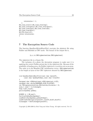 The Encryption Source Code 23
returnvalue = 1;
}
BN_clear_free(t);BN_clear_free(tmp);
BN_clear_free(pmin1);BN_clear_free(qmin1);
BN_clear_free(quot);BN_clear_free(rem);
BN_clear_free(gtot);
BN_CTX_free(ctx);
return returnvalue;
}
7 The Encryption Source Code
The function QuesEncrHybridEncrFile() encrypts the plaintext ﬁle using
Paillier and Blowﬁsh in CBC mode. The format of the output ﬁle is,
(n, c, iv, CBCciphertextlen, CBCciphertext)
The ciphertext ﬁle is a binary ﬁle.
The inclusion of n allows the decryption program to make sure it is
applying the correct Paillier private key to the ciphertext ﬁle. Because of the
possibility of leading zeros, the Paillier ciphertext c is written out as an array.
The value iv is the Blowﬁsh CBC initialization vector. CBCciphertextlen
is the length in bytes of the CBC ciphertext denoted by CBCciphertext.
void QuesEncrHybridEncrFile(const char *ptextFl,
const char *pubkeyFlName,const char *ctextFl)
{
unsigned char *CBCptextinput,*CBCciphertext,iv[8];
unsigned char cArray[NSQUARED_SIZE_IN_BYTES];
int CBCinputplaintextlen,CBCctextlen,blocksize = 8;
size_t count = 0,fileLength;
FILE *inFl,*outFl;
paillierpubkey pubkey;
BIGNUM *c = BN_new();
PaillierPubKeyNew(&pubkey);
LoadPublicKey(&pubkey,pubkeyFlName);
LoadFilesForEncryption(ptextFl,ctextFl,&inFl,&outFl);
fileLength = GetFileLength(ptextFl);
Copyright c 2005-2006 by Moti Yung and Adam Young. All rights reserved. Ver 3.5.
 