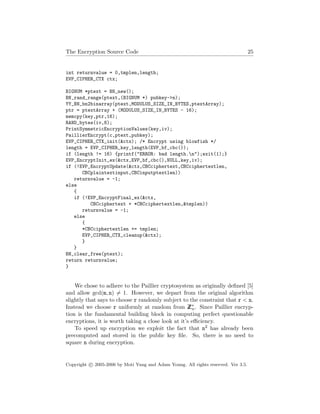 The Encryption Source Code 25
int returnvalue = 0,tmplen,length;
EVP_CIPHER_CTX ctx;
BIGNUM *ptext = BN_new();
BN_rand_range(ptext,(BIGNUM *) pubkey->n);
YY_BN_bn2binarray(ptext,MODULUS_SIZE_IN_BYTES,ptextArray);
ptr = ptextArray + (MODULUS_SIZE_IN_BYTES - 16);
memcpy(key,ptr,16);
RAND_bytes(iv,8);
PrintSymmetricEncryptionValues(key,iv);
PaillierEncrypt(c,ptext,pubkey);
EVP_CIPHER_CTX_init(&ctx); /* Encrypt using blowfish */
length = EVP_CIPHER_key_length(EVP_bf_cbc());
if (length != 16) {printf("ERROR: bad length.n");exit(1);}
EVP_EncryptInit_ex(&ctx,EVP_bf_cbc(),NULL,key,iv);
if (!EVP_EncryptUpdate(&ctx,CBCciphertext,CBCciphertextlen,
CBCplaintextinput,CBCinputptextlen))
returnvalue = -1;
else
{
if (!EVP_EncryptFinal_ex(&ctx,
CBCciphertext + *CBCciphertextlen,&tmplen))
returnvalue = -1;
else
{
*CBCciphertextlen += tmplen;
EVP_CIPHER_CTX_cleanup(&ctx);
}
}
BN_clear_free(ptext);
return returnvalue;
}
We chose to adhere to the Paillier cryptosystem as originally deﬁned [5]
and allow gcd(m, n) = 1. However, we depart from the original algorithm
slightly that says to choose r randomly subject to the constraint that r < n.
Instead we choose r uniformly at random from ZZ∗
n. Since Paillier encryp-
tion is the fundamental building block in computing perfect questionable
encryptions, it is worth taking a close look at it’s eﬃciency.
To speed up encryption we exploit the fact that n2 has already been
precomputed and stored in the public key ﬁle. So, there is no need to
square n during encryption.
Copyright c 2005-2006 by Moti Yung and Adam Young. All rights reserved. Ver 3.5.
 